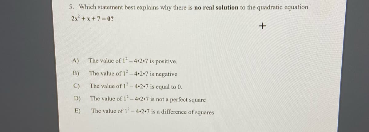 5. Which statement best explains why there is no real solution to the quadratic equation
2x+x +7 0?
A)
The value of 12- 4+2.7 is positive.
B)
The value of 2 - 4+2•7 is negative
C)
The value of 1² - 4+2.7 is equal to 0.
D)
The value of 1 – 4•2•7_is not a perfect square
E)
The value of 1² – 4•2•7 is a difference of squares
