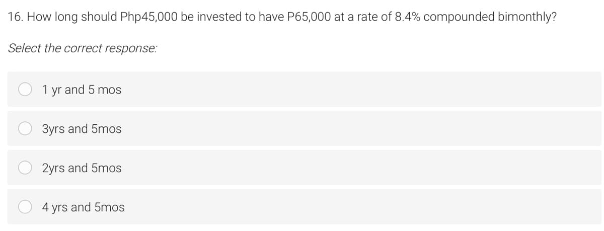 16. How long should Php45,000 be invested to have P65,000 at a rate of 8.4% compounded bimonthly?
Select the correct response:
1 yr and 5 mos
3yrs and 5mos
2yrs and 5mos
4
yrs
and 5mos
