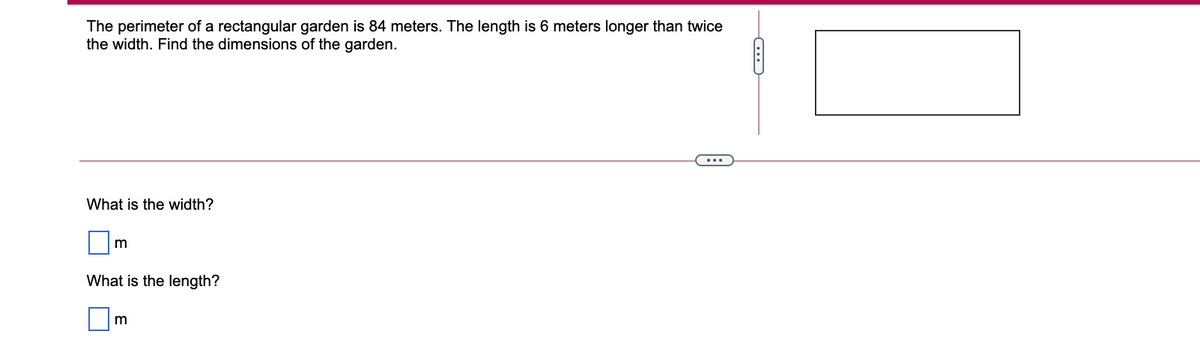 The perimeter of a rectangular garden is 84 meters. The length is 6 meters longer than twice
the width. Find the dimensions of the garden.
What is the width?
m
What is the length?
