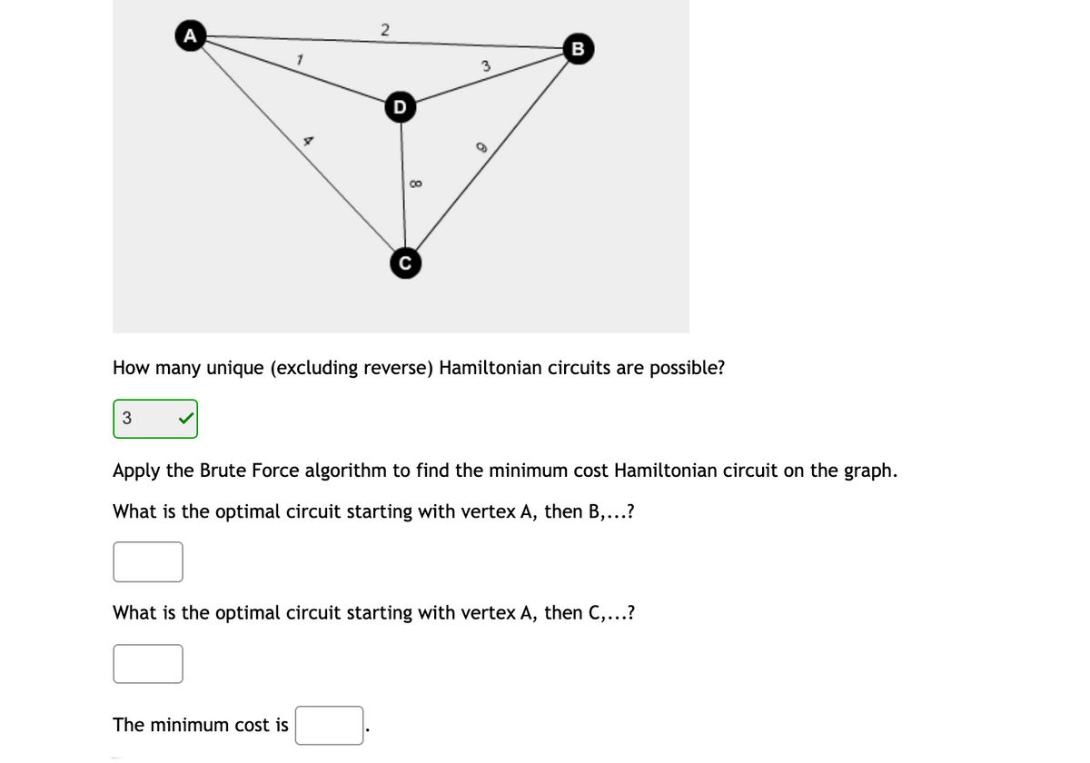 А
2
B
3
D
How many unique (excluding reverse) Hamiltonian circuits are possible?
Apply the Brute Force algorithm to find the minimum cost Hamiltonian circuit on the graph.
What is the optimal circuit starting with vertex A, then B,...?
What is the optimal circuit starting with vertex A, then C,...?
The minimum cost is
