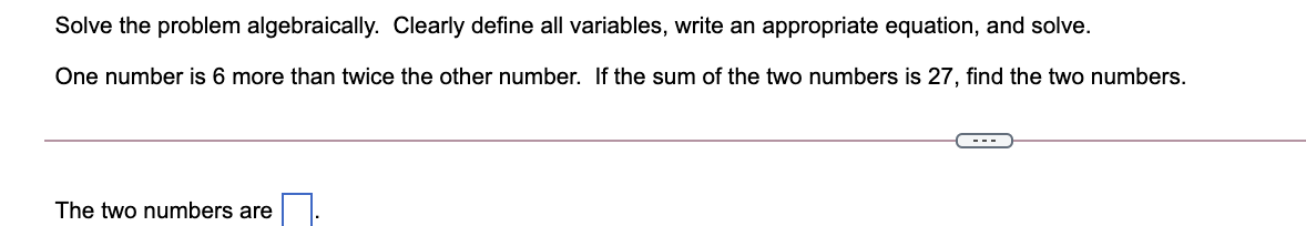 Solve the problem algebraically. Clearly define all variables, write an appropriate equation, and solve.
One number is 6 more than twice the other number. If the sum of the two numbers is 27, find the two numbers.
---
The two numbers are
