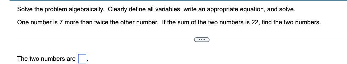 Solve the problem algebraically. Clearly define all variables, write an appropriate equation, and solve.
One number is 7 more than twice the other number. If the sum of the two numbers is 22, find the two numbers.
...
The two numbers are
