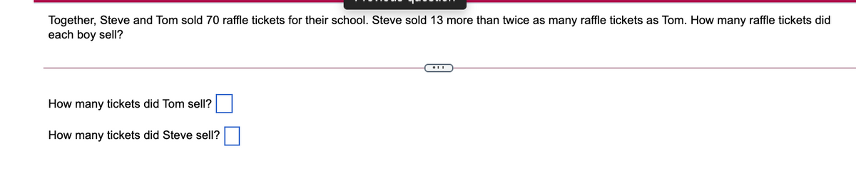 Together, Steve and Tom sold 70 raffle tickets for their school. Steve sold 13 more than twice as many raffle tickets as Tom. How many raffle tickets did
each boy sell?
How many tickets did Tom sell?
How many tickets did Steve sell?

