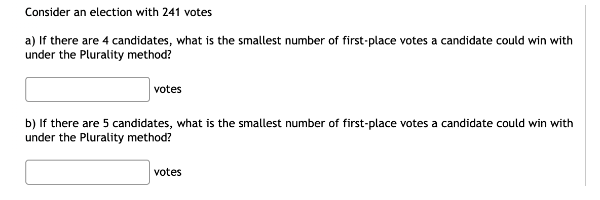 Consider an election with 241 votes
a) If there are 4 candidates, what is the smallest number of first-place votes a candidate could win with
under the Plurality method?
votes
b) If there are 5 candidates, what is the smallest number of first-place votes a candidate could win with
under the Plurality method?
votes
