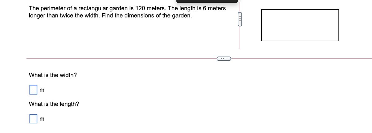 The perimeter of a rectangular garden is 120 meters. The length is 6 meters
longer than twice the width. Find the dimensions of the garden.
-..
What is the width?
What is the length?
