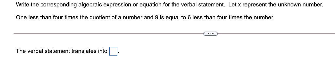 Write the corresponding algebraic expression or equation for the verbal statement. Let x represent the unknown number.
One less than four times the quotient of a number and 9 is equal to 6 less than four times the number
The verbal statement translates into.

