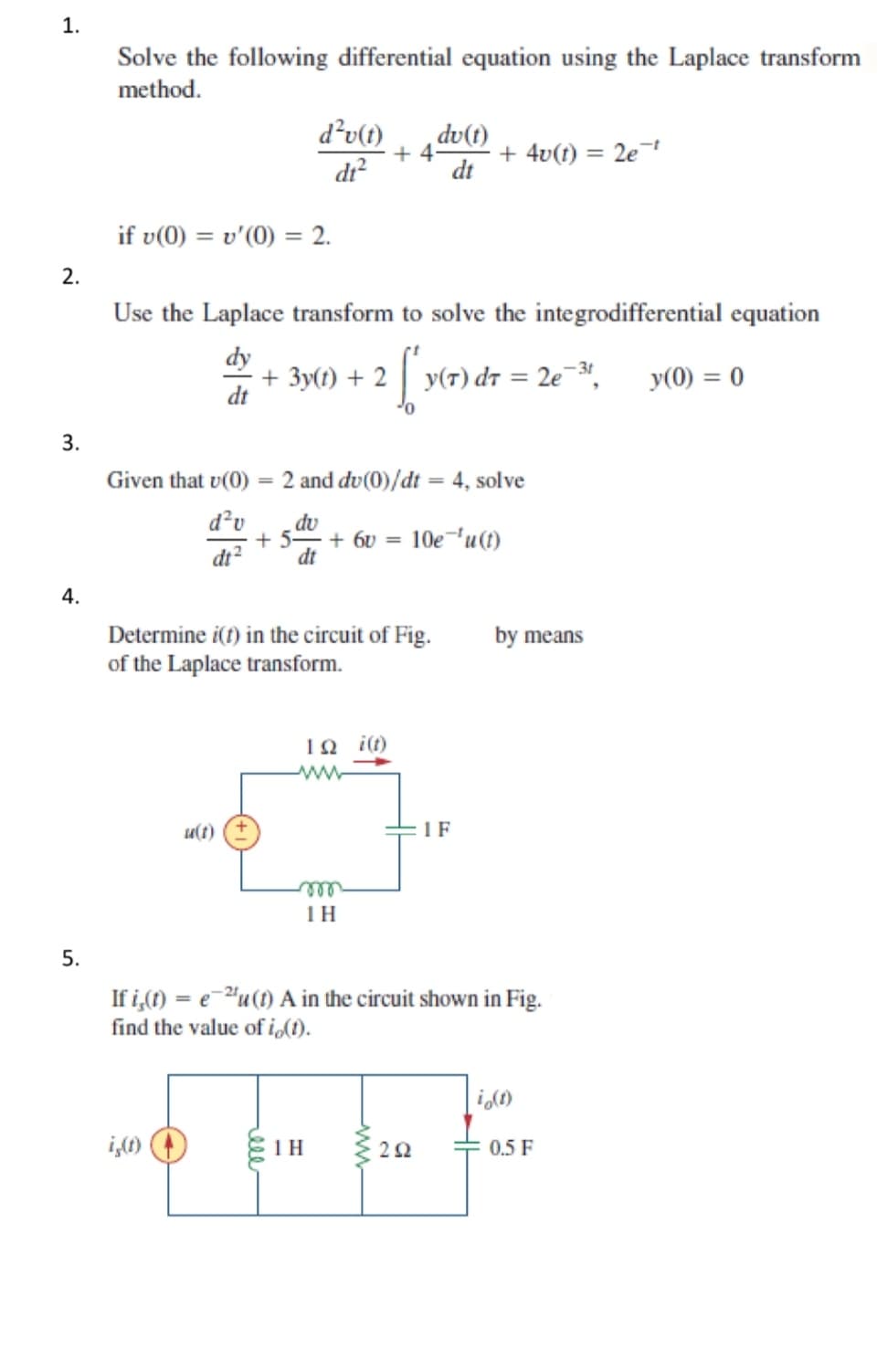 1.
Solve the following differential equation using the Laplace transform
method.
d²v(t)
du(t)
+ 4v(t) = 2e¹
dt²
dt
if v(0) = v'(0) = 2.
2.
Use the Laplace transform to solve the integrodifferential equation
+ 3y(t) + 2
2 ['v
y(T) dr = 2e-³t,
y(0) = 0
dt
3.
Given that v(0)
2 and du(0)/dt = 4, solve
d²v
du
dt²
+ 5- + 6v= 10e ¹u(t)
dt
Determine i(t) in the circuit of Fig.
of the Laplace transform.
12 i(t)
u(t)
1 F
m
1H
If i(t) = eu (1) A in the circuit shown in Fig.
find the value of io(t).
io(t)
is(t)
1 H
202
4.
5.
+4
by means
0.5 F