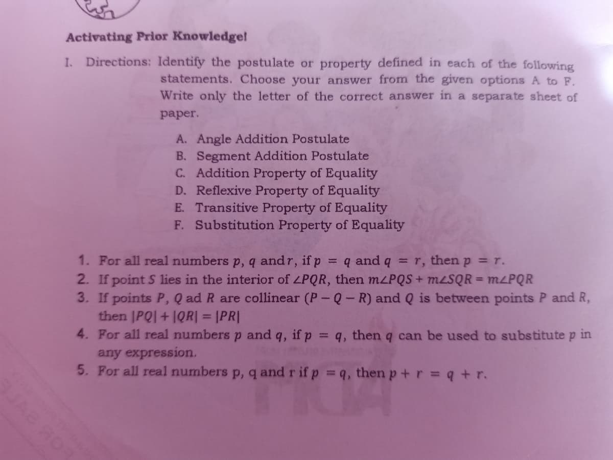 Activating Prior Knowledge!
I. Directions: Identify the postulate or property defined in each of the following
statements. Choose your answer from the given options A to F.
Write only the letter of the correct answer in a separate sheet of
рaper.
A. Angle Addition Postulate
B. Segment Addition Postulate
C. Addition Property of Equality
D. Reflexive Property of Equality
E. Transitive Property of Equality
F. Substitution Property of Equality
1. For all real numbers p, q andr, if p
2. If point S lies in the interior of ZPQR, then MLPQS + MLSQR = MLPQR
3. If points P, Q ad R are collinear (P-Q- R) and Q is between points P and R,
then |PQI+1QR| = |PR|
4. For all real numbers p and q, if p = q, then q can be used to substitute
any expression.
5. For all real numbers p, q and r if p q, then p+r = q +r.
= q and q = r, then p = r.
%3D
in
%3D
