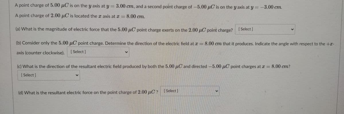 A point charge of 5.00 uC is on the y axis at y = 3.00 cm, and a second point charge of-5.00 uC is on the y axis at y = -3.00 cm.
A point charge of 2.00 µC is located the r axis at a = 8.00 cm.
(a) What is the magnitude of electric force that the 5.00 uC point charge exerts on the 2.00 µC point charge?Select )
(b) Consider only the 5.00 µC point charge. Determine the direction of the electric field at r 8.00 cm that it produces. Indicate the angle with respect to the +x-
axis (counter clockwise).
[ Select ]
(c) What is the direction of the resultant electric field produced by both the 5.00 uC and directed-5.00 uC point charges at x = 8.00 cm?
[ Select ]
(d) What is the resultant electric force on the point charge of 2.00 uC?
[Select]
