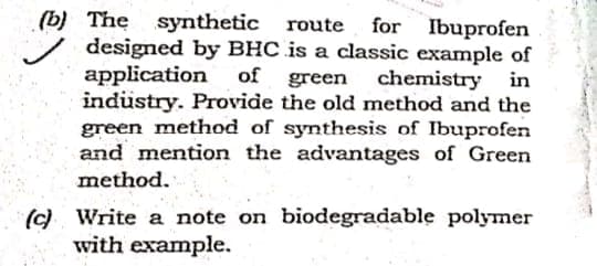 (b) The synthetic route for Ibuprofen
designed by BHC is a classic example of
application
indüstry. Provide the old method and the
green method of synthesis of Ibuprofen
and mention the advantages of Green
of green
chemistry in
method.
(c) Write a note on biodegradable polymer
with example.
