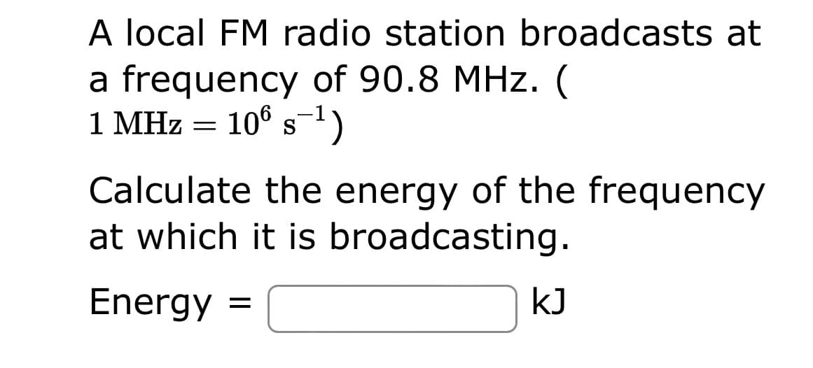A local FM radio station broadcasts at
a frequency of 90.8 MHz. (
1 MHz = 106 s-¹)
S
Calculate the energy of the frequency
at which it is broadcasting.
Energy =
kJ