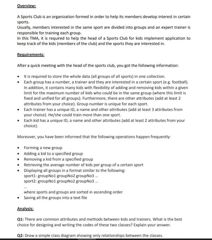 Overview:
A Sports Club is an organization formed in order to help its members develop interest in certain
sports.
Usually, members interested in the same sport are divided into groups and an expert trainer is
responsible for training each group.
In this TMA, it is required to help the head of a Sports Club for kids implement application to
keep track of the kids (members of the club) and the sports they are interested in.
Requirements:
After a quick meeting with the head of the sports club, you got the following information:
• Itis required to store the whole data (all groups of all sports) in one collection.
Each group has a number, a trainer and they are interested in a certain sport (e.g. football).
In addition, it contains many kids with flexibility of adding and removing kids within a given
limit for the maximum number of kids who could be in the same group (where this limit is
fixed and unified for all groups). Furthermore, there are other attributes (add at least 2
attributes from your choice). Group number is unique for each sport.
• Each trainer has a unique ID, a name and other attributes (add at least 3 attributes from
your choice). He/she could train more than one sport.
• Each kid has a unique ID, a name and other attributes (add at least 2 attributes from your
choice).
Moreover, you have been informed that the following operations happen frequently:
• Forming a new group
• Adding a kid to a specified group
• Removing a kid from a specified group
• Retrieving the average number of kids per group of a certain sport
• Displaying all groups in a format similar to the following:
sport1: groupNo1 groupNo2 groupNo3 .
sport2: groupNo1 groupNo2 groupNo3 .
where sports and groups are sorted in ascending order
• Saving all the groups into a text file
Analysis:
Q1: There are common attributes and methods between kids and trainers. What is the best
choice for designing and writing the codes of these two classes? Explain your answer.
Q2: Draw a simple class diagram showing only relationships between the classes.
