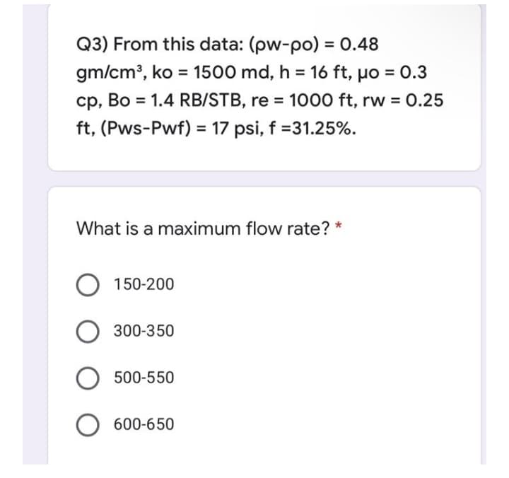 Q3) From this data: (pw-po) = 0.48
%3D
gm/cm³, ko = 1500 md, h = 16 ft, µo = 0.3
%3D
cp, Bo = 1.4 RB/STB, re = 1000 ft, rw = 0.25
%3D
ft, (Pws-Pwf) = 17 psi, f =31.25%.
What is a maximum flow rate? *
150-200
300-350
500-550
600-650
