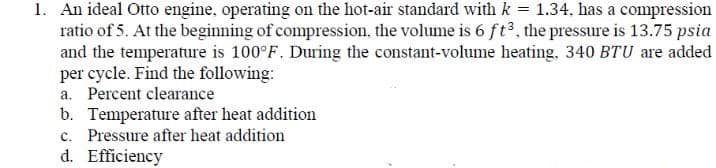 1. An ideal Otto engine, operating on the hot-air standard with k = 1.34, has a compression
ratio of 5. At the beginning of compression, the volume is 6 ft3, the pressure is 13.75 psia
and the temperature is 100°F. During the constant-volume heating, 340 BTU are added
per cycle. Find the following:
a. Percent clearance
b. Temperature after heat addition
c. Pressure after heat addition
d. Efficiency
