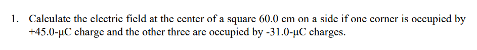 Calculate the electric field at the center of a square 60.0 cm on a side if one corner is occupied by
+45.0-µC charge and the other three are occupied by -31.0-µC charges.
1.
