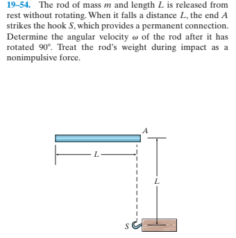 19-54. The rod of mass m and length L is released from
rest without rotating. When it falls a distance L, the end A
strikes the hook S, which provides a permanent connection.
Determine the angular velocity w of the rod after it has
rotated 90°. Treat the rod's weight during impact as a
nonimpulsive force.
L.
