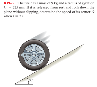 R19-3. The tire has a mass of 9 kg and a radius of gyration
ko = 225 mm. If it is released from rest and rolls down the
plane without slipping, determine the speed of its center O
when i = 3 s.
500 mm0
30
