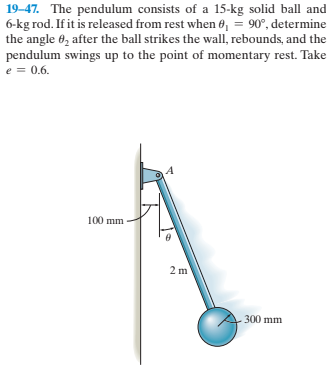 19-47. The pendulum consists of a 15-kg solid ball and
6-kg rod. If it is released from rest when 0, = 90°, determine
the angle 6, after the ball strikes the wall, rebounds, and the
pendulum swings up to the point of momentary rest. Take
e = 0.6.
100 mm
2 m
300 mm
