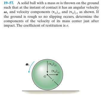 19-57. A solid ball with a mass m is thrown on the ground
such that at the instant of contact it has an angular velocity
w, and velocity components (vG),1 and (v),1 as shown. If
the ground is rough so no slipping occurs, determine the
components of the velocity of its mass center just after
impact. The coefficient of restitution is e.
(NG,
(VGa
