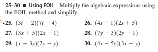 25-30 - Using FOIL Multiply the algebraic expressions using
the FOIL method and simplify.
25. (31 – 2)(7t –- 4)
26. (4s – 1)(2s + 5)
27. (3x + 5)(2x – 1)
28. (7y – 3)(2y – 1)
29. (х + Зу) (2х - у)
30. (4х — 5у)(3х — у)
