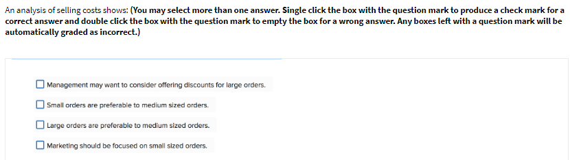 An analysis of selling costs shows: (You may select more than one answer. Single click the box with the question mark to produce a check mark for a
correct answer and double click the box with the question mark to empty the box for a wrong answer. Any boxes left with a question mark will be
automatically graded as incorrect.)
| Management may want to consider offering discounts for large orders.
| Small orders are preferable to medium sized orders.
O Large orders are preferable to medium sized orders.
O Marketing should be focused on small sized orders.
