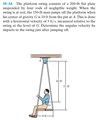 19–34. The platform swing consists of a 200-lb flat plate
suspended by four rods of negligible weight. When the
swing is at rest, the 150-lb man jumps off the platform when
his center of gravity G is 10 ft from the pin at A. This is done
with a horizontal velocity of 5 ft/s, measured relative to the
swing at the level of G. Determine the angular velocity he
imparts to the swing just after jumping off.
10 ft
11 ft
4 ft-
