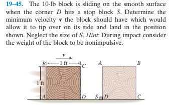 19-45. The 10-lb block is sliding on the smooth surface
when the corner D hits a stop block S. Determine the
minimum velocity v the block should have which would
allow it to tip over on its side and land in the position
shown. Neglect the size of S. Hint: During impact consider
the weight of the block to be nonimpulsive.
BE
ft
SHD
