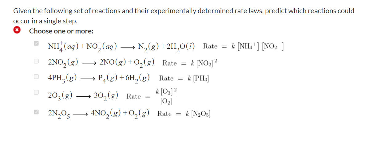 Given the following set of reactions and their experimentally determined rate laws, predict which reactions could
occur in a single step.
x Choose one or more:
NH(aq) + NO₂(aq) → N₂(g) +2H₂O(1) Rate = k [NH₁] [NO₂]
2NO₂(g) →→→→ 2NO(g) + O₂(g) Rate
4PH₂(g) →→→→ P4(g) + 6H₂(g)
203 (g) 302(g) Rate
2N₂054NO₂(g)
+ O₂(g)
-
=
2
k [NO₂] ²
Rate = k [PH3]
k [03] ²
[0₂]
Rate = k [N₂05]