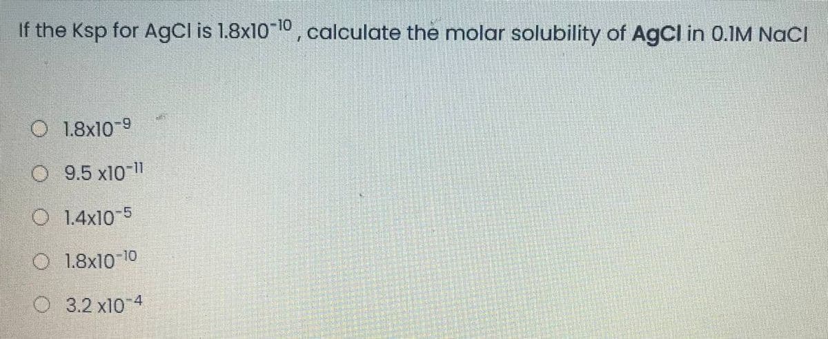 If the Ksp for AgCl is 1.8x10 10, calculate the molar solubility of AgCl in 0.IM NaCI
O 1.8x10 9
O 9.5 x10-11
O 1.4x10-5
O 1.8x10 10
O 3.2 x10 4

