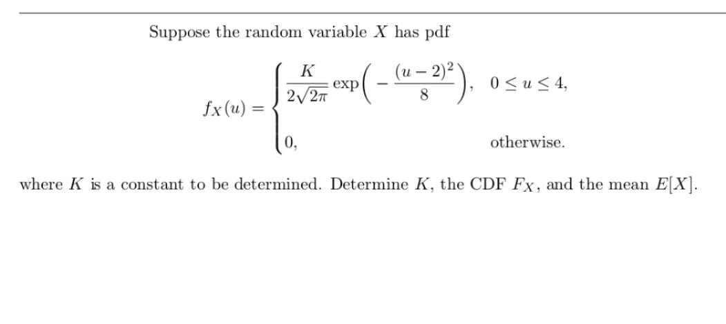 Suppose the random variable X has pdf
Exp(- (u - 2)²),
fx(u) =
K
2√2π
0≤u≤ 4,
otherwise.
where K is a constant to be determined. Determine K, the CDF Fx, and the mean E[X].