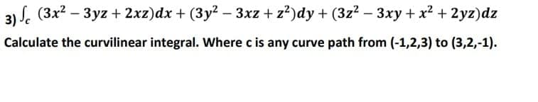 3) S. (3x? –
3yz + 2xz)dx + (3y? – 3xz + z²)dy + (3z2 - 3xy + x2 + 2yz)dz
Calculate the curvilinear integral. Where c is any curve path from (-1,2,3) to (3,2,-1).
