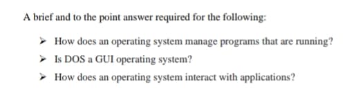 A brief and to the point answer required for the following:
> How does an operating system manage programs that are running?
> Is DOS a GUI operating system?
> How does an operating system interact with applications?
