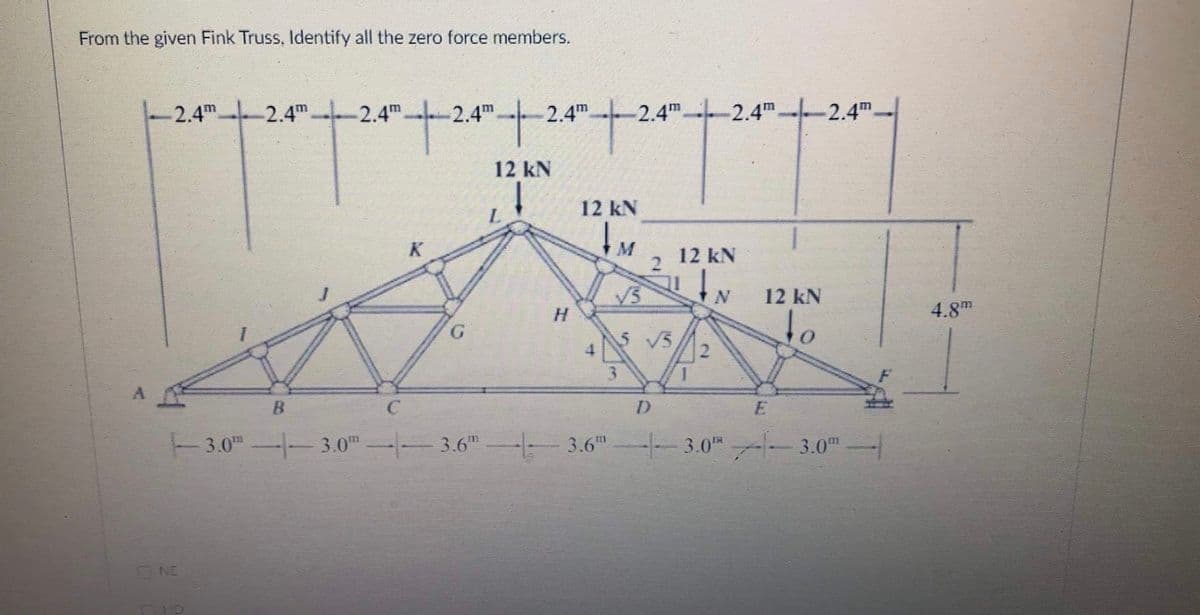 From the given Fink Truss, Identify all the zero force members.
2.4m 2.4m.
2.4m-
2.4m
2.4m
2.4m-
-2.4m.
2.4m-
12 kN
12 kN
12 kN
V3
H.
12 kN
4.8
5 V5,
to
3.
D.
3.0" -3.0" -- 3.6" 3.6" -3.0 - 3.0"-
ONE
ID
2.
1.
