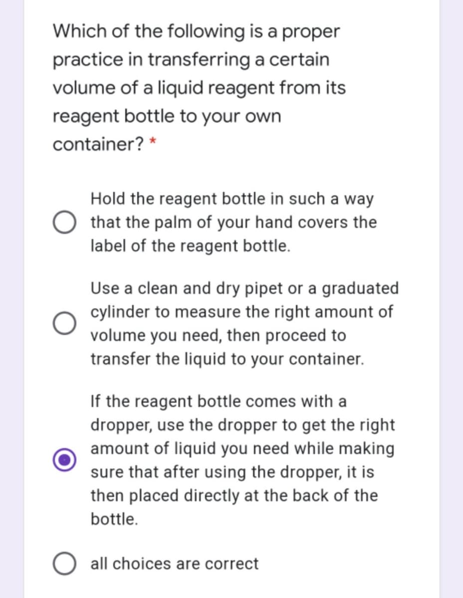 Which of the following is a proper
practice in transferring a certain
volume of a liquid reagent from its
reagent bottle to your own
container? *
Hold the reagent bottle in such a way
that the palm of your hand covers the
label of the reagent bottle.
Use a clean and dry pipet or a graduated
cylinder to measure the right amount of
volume you need, then proceed to
transfer the liquid to your container.
If the reagent bottle comes with a
dropper, use the dropper to get the right
amount of liquid you need while making
sure that after using the dropper, it is
then placed directly at the back of the
bottle.
all choices are correct
