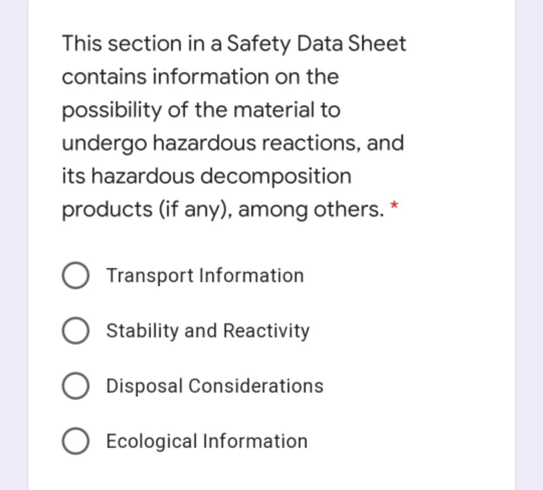 This section in a Safety Data Sheet
contains information on the
possibility of the material to
undergo hazardous reactions, and
its hazardous decomposition
products (if any), among others. *
Transport Information
Stability and Reactivity
Disposal Considerations
Ecological Information
