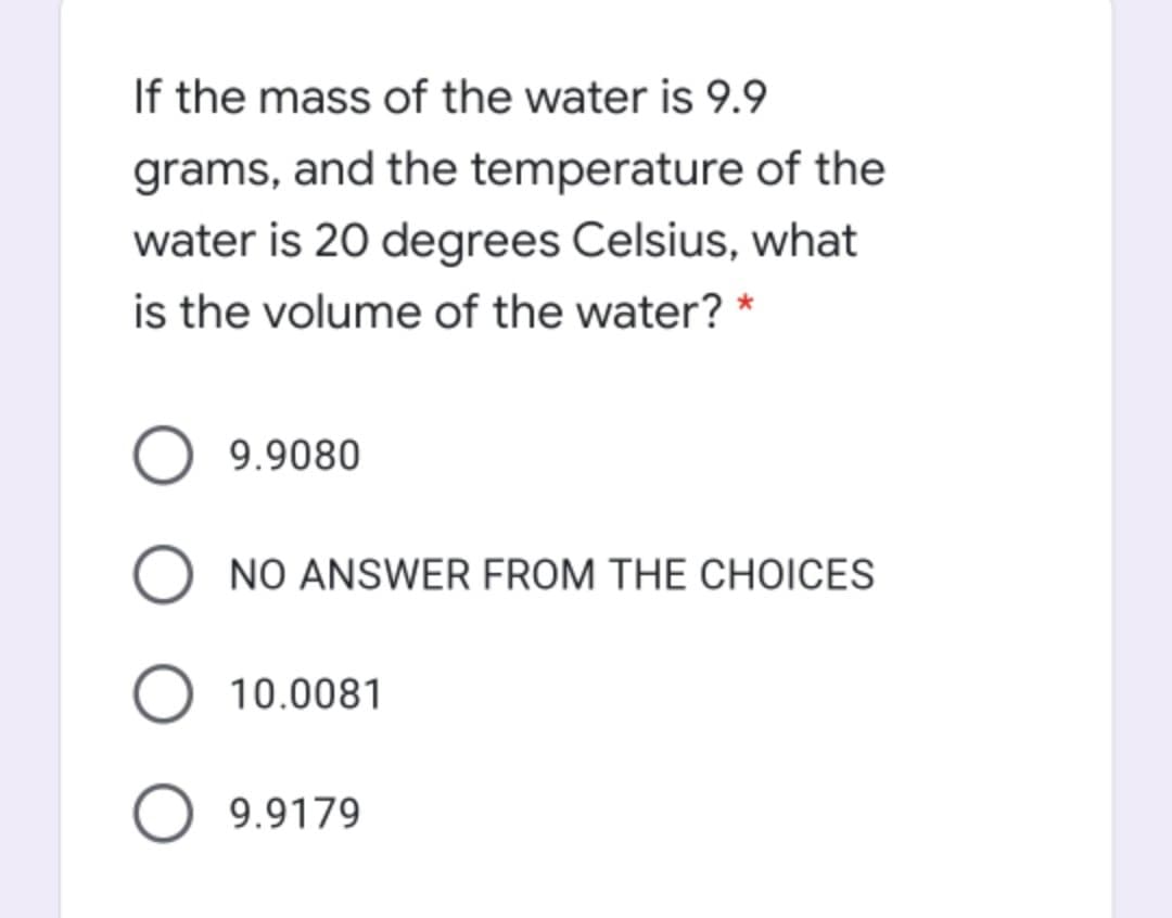 If the mass of the water is 9.9
grams, and the temperature of the
water is 20 degrees Celsius, what
is the volume of the water? *
9.9080
O NO ANSWER FROM THE CHOICES
10.0081
9.9179
