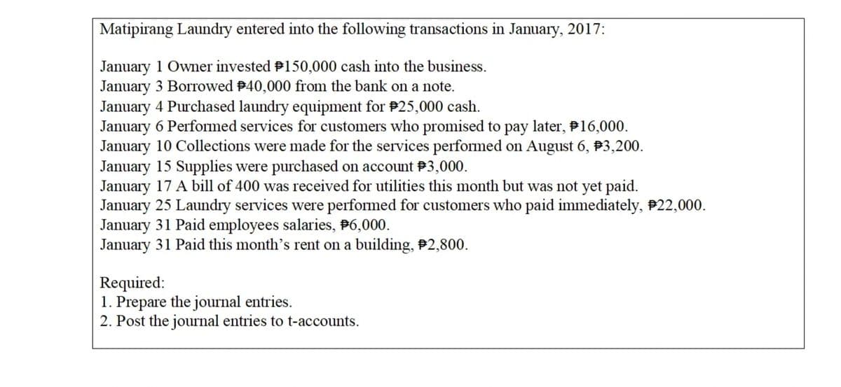 Matipirang Laundry entered into the following transactions in January, 2017:
January 1 Owner invested P150,000 cash into the business.
January 3 Borrowed B40,000 from the bank on a note.
January 4 Purchased laundry equipment for #25,000 cash.
January 6 Performed services for customers who promised to pay later, P16,000.
January 10 Collections were made for the services performed on August 6, P3,200.
January 15 Supplies were purchased on account P3,000.
January 17 A bill of 400 was received for utilities this month but was not yet paid.
January 25 Laundıy services were performed for customers who paid immediately, P22,000.
January 31 Paid employees salaries, P6,000.
January 31 Paid this month's rent on a building, #2,800.
Required:
1. Prepare the journal entries.
2. Post the journal entries to t-accounts.

