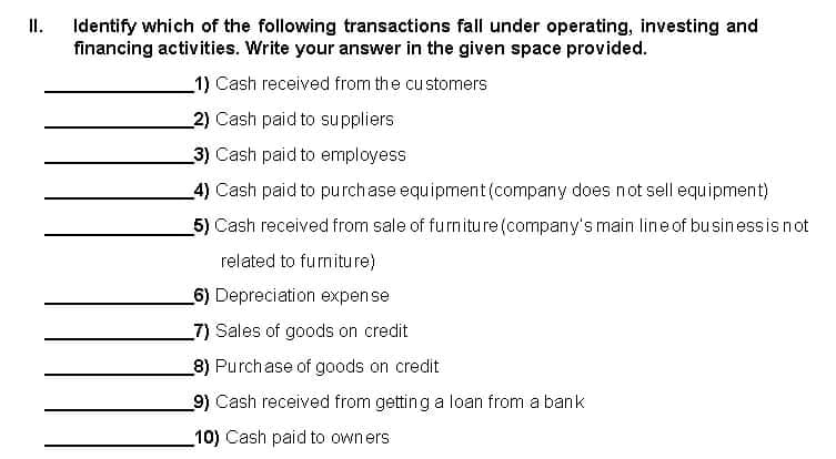 II.
Identify which of the following transactions fall under operating, investing and
financing activities. Write your answer in the given space provided.
1) Cash received from the customers
2) Cash paid to suppliers
3) Cash paid to employess
_4) Cash paid to purchase equipment (company does not sell equipment)
5) Cash received from sale of furniture (company's main line of businessis not
related to furniture)
6) Depreciation expense
_7) Sales of goods on credit
8) Purchase of goods on credit
9) Cash received from getting a loan from a bank
10) Cash paid to owners
