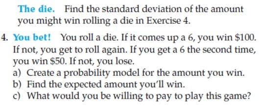 The die. Find the standard deviation of the amount
you might win rolling a die in Exercise 4.
4. You bet! You roll a die. If it comes up a 6, you win $100.
If not, you get to roll again. If you get a 6 the second time,
you win $50. If not, you lose.
a) Create a probability model for the amount you win.
b) Find the expected amount you'll win.
c) What would you be willing to pay to play this game?
