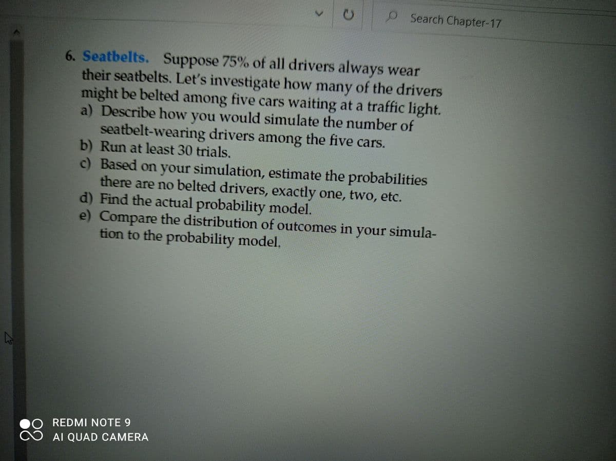 Search Chapter-17
6. Seatbelts. Suppose 75% of all drivers always wear
their seatbelts. Let's investigate how many of the drivers
might be belted among five cars waiting at a traffic light.
a) Describe how you would simulate the number of
seatbelt-wearing drivers among the five cars.
b) Run at least 30 trials.
c) Based on your simulation, estimate the probabilities
there are no belted drivers, exactly one, two, etc.
d) Find the actual probability model.
e) Compare the distribution of outcomes in your simula-
tion to the probability model.
REDMI NOTE 9
88
AI QUAD CAMERA
