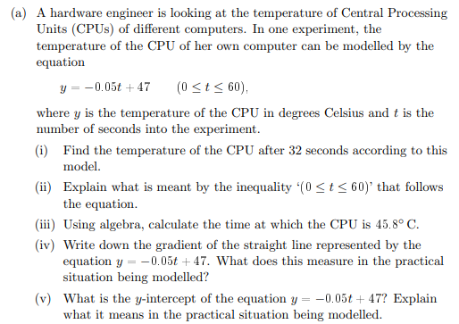 (a) A hardware engineer is looking at the temperature of Central Processing
Units (CPUS) of different computers. In one experiment, the
temperature of the CPU of her own computer can be modelled by the
equation
y = -0.05t + 47
(0 <t< 60),
where y is the temperature of the CPU in degrees Celsius and t is the
number of seconds into the experiment.
(i) Find the temperature of the CPU after 32 seconds according to this
model.
(ii) Explain what is meant by the inequality (0 <t< 60)' that follows
the equation.
(iii) Using algebra, calculate the time at which the CPU is 45.8° C.
(iv) Write down the gradient of the straight line represented by the
equation y = -0.05t + 47. What does this measure in the practical
situation being modelled?
(v) What is the y-intercept of the equation y = -0.05t + 47? Explain
what it means in the practical situation being modelled.
