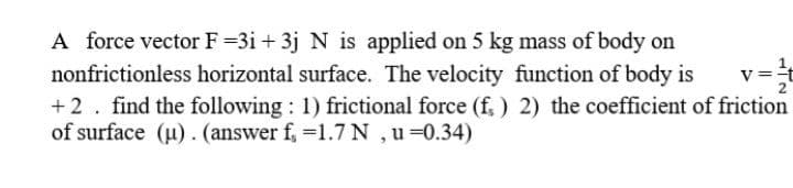 A force vector F =3i + 3j N is applied on 5 kg mass of body on
1
nonfrictionless horizontal surface. The velocity function of body is
+2. find the following : 1) frictional force (f. ) 2) the coefficient of friction
of surface (u). (answer f, =1.7 N ,u =0.34)
v ==
