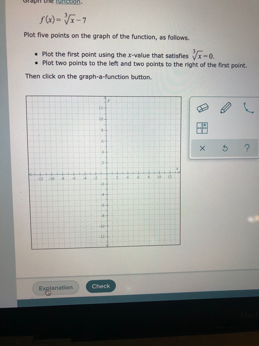 the function.
f(x) = -7
Plot five points on the graph of the function, as follows.
• Plot the first point using the x-value that satisfies Vx = 0.
• Plot two points to the left and two points to the right of the first point.
Then click on the graph-a-function button.
10-
8-
4-
2-
-E2
-8
-6
-4
-2
4.
6.
10
12
-4
-6
10
Check
Explanation
