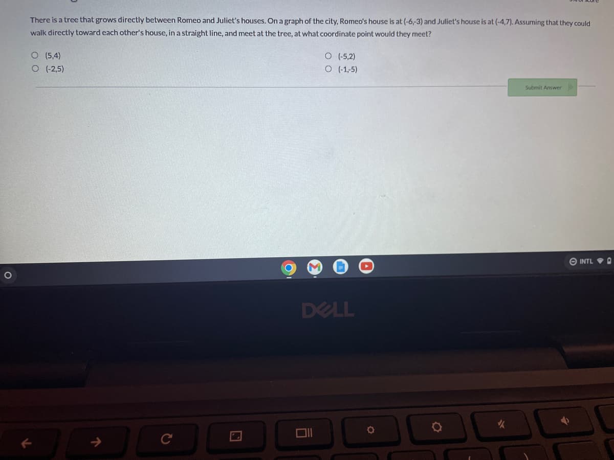 O
There is a tree that grows directly between Romeo and Juliet's houses. On a graph of the city, Romeo's house is at (-6,-3) and Juliet's house is at (-4,7). Assuming that they could
walk directly toward each other's house, in a straight line, and meet at the tree, at what coordinate point would they meet?
O
(-5,2)
O (5,4)
O (-2,5)
O (-1,-5)
Submit Answer
DELL
6
O
✓
INTL D