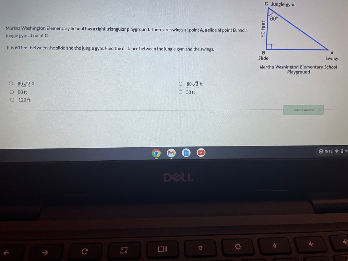 Martha Washington Elementary School has a right triangular playground. There are swings at point A, a slide at point B, and a
jungle gym at point C.
It is 60 feet between the slide and the jungle gym. Find the distance between the jungle gym and the swings.
O 60√2 ft
O
60√3 ft
O 60 ft
O 30 ft
O 120 ft
DELL
O
Ō
O
C Jungle gym
60°
60 feet
A
Swings
B
Slide
Martha Washington Elementary School
Playground
Submit Answer
INTL
9: