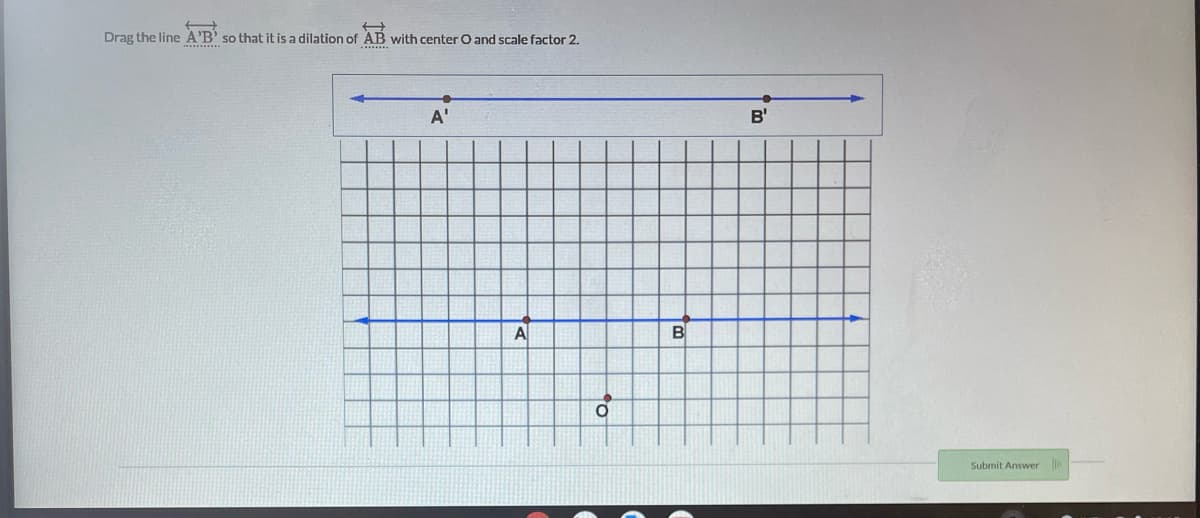 Drag the line A'B' so that it is a dilation of AB with center O and scale factor 2.
A'
B'
A
B
Submit Answer
to
