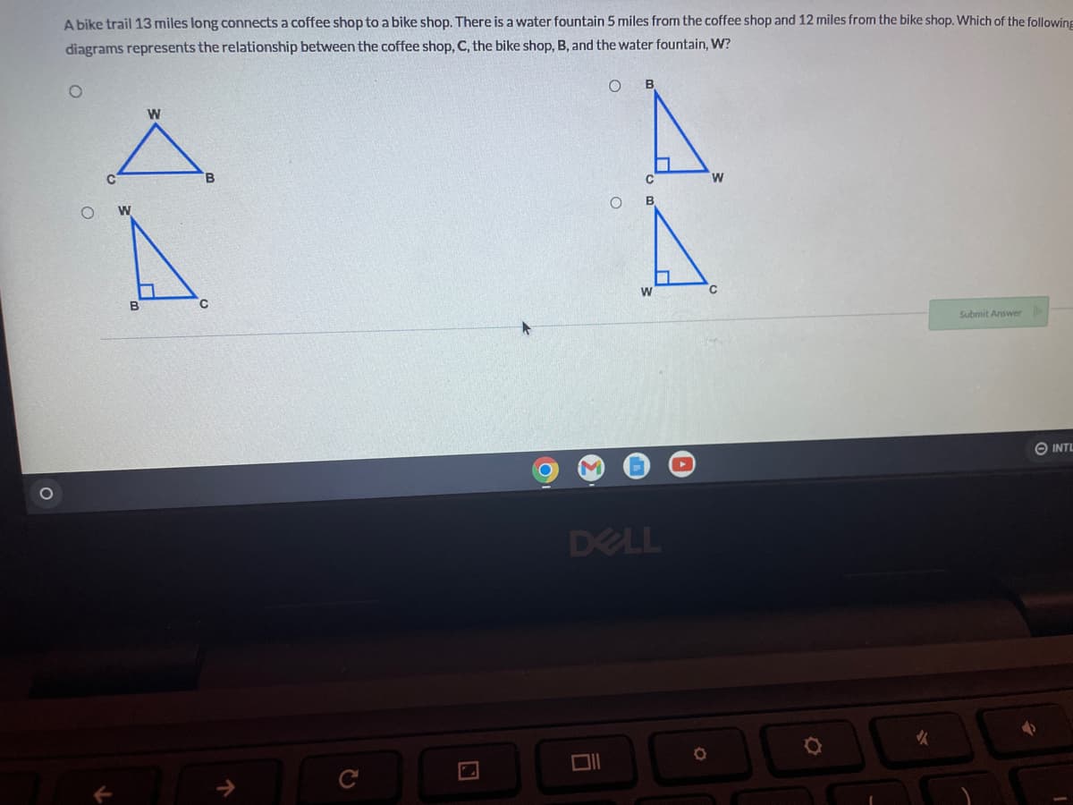 O
A bike trail 13 miles long connects a coffee shop to a bike shop. There is a water fountain 5 miles from the coffee shop and 12 miles from the bike shop. Which of the following
diagrams represents the relationship between the coffee shop, C, the bike shop, B, and the water fountain, W?
O
Submit Answer
14
W
B
W
C
O
44
DELL
Oll
✓
INTL