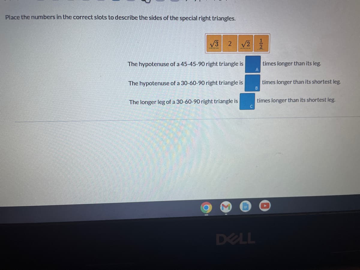 Place the numbers in the correct slots to describe the sides of the special right triangles.
stine
The hypotenuse of a 45-45-90 right triangle is
The hypotenuse of a 30-60-90 right triangle is
The longer leg of a 30-60-90 right triangle is
2 √2/2/
times longer than its leg.
A
times longer than its shortest leg.
B
times longer than its shortest leg.
DELL