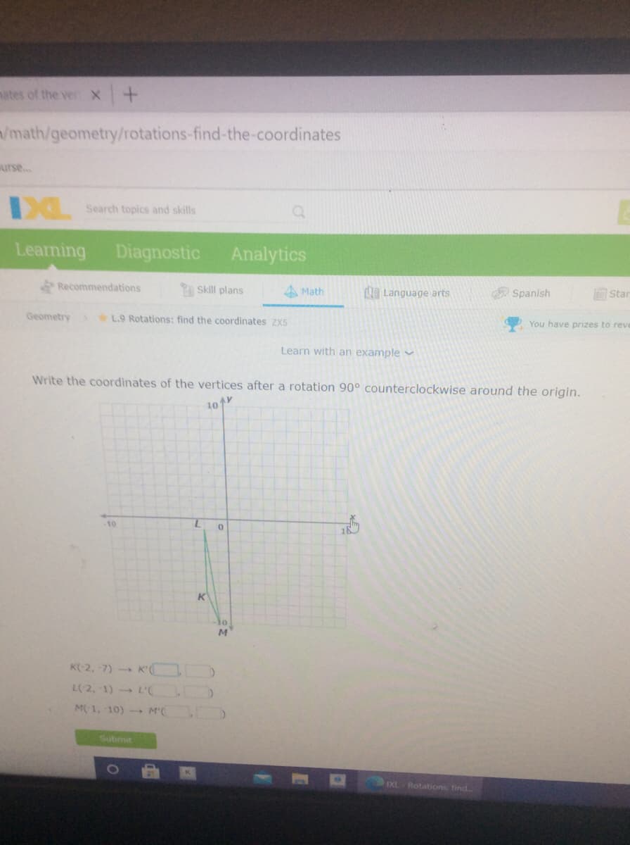 nates of the ver X +
/math/geometry/rotations-find-the-coordinates
urse...
Search topics and skills
Learning Diagnostic
Analytics
Recommendations
Skill plans
4 Math
LE Language arts
Star
Spanish
Geometry L.9 Rotations: find the coordinates ZX5
You have prizes to reve
Learn with an example v
Write the coordinates of the vertices after a rotation 90° counterclockwise around the origin.
10
-10
M
K(-2, 7) K' O
L(2, 1) L'(
M1, 10) M(
Submit
IXL Rotations find.
