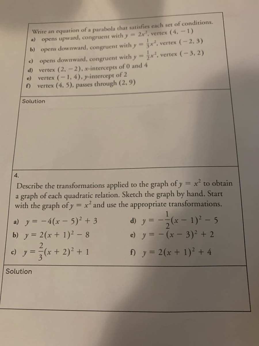 Write an equation of a parabola that satisfies each set of conditions.
a) opens upward, congruent with y = 2x', vertex (4, –1)
b) opens downward, congruent with y =
vertex (-2, 3)
%3D
c) opens downward, congruent with y =x², vertex (-3, 2)
(P
vertex (2, - 2), x-intercepts of 0 and 4
e)
vertex (-1, 4), y-intercept of 2
f)
vertex (4, 5), passes through (2, 9)
Solution
4.
Describe the transformations applied to the graph of y = x² to obtain
a graph of each quadratic relation. Sketch the graph by hand. Start
with the graph of y = x² and use the appropriate transformations.
%3D
a) y = -4(x – 5)² + 3
b) y = 2(x + 1)² – 8
(x – 1)² – 5
d) y =
e) y = - (x – 3)² + 2
c)
y =
(++ 2)² + 1
f) y = 2(x + 1)² + 4
Solution
